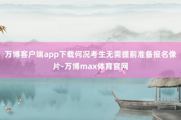 万博客户端app下载何况考生无需提前准备报名像片-万博max体育官网