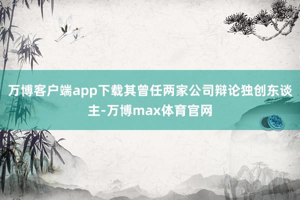 万博客户端app下载其曾任两家公司辩论独创东谈主-万博max体育官网