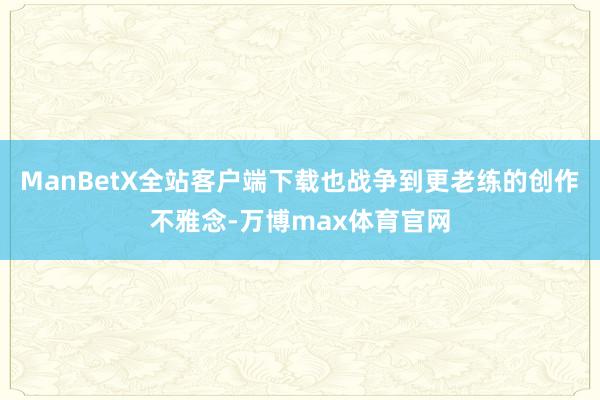 ManBetX全站客户端下载也战争到更老练的创作不雅念-万博max体育官网