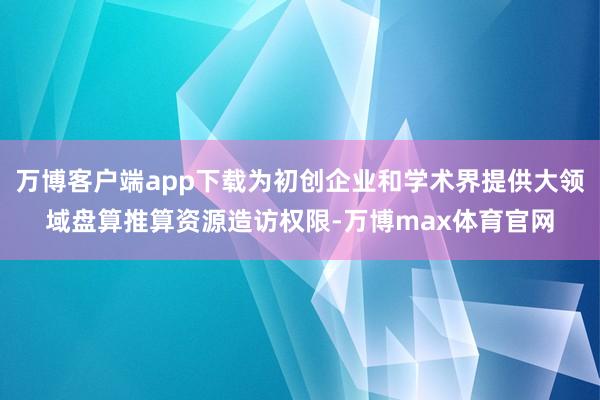 万博客户端app下载为初创企业和学术界提供大领域盘算推算资源造访权限-万博max体育官网
