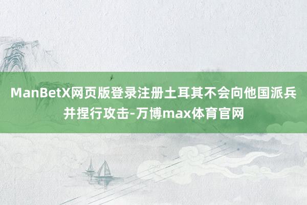 ManBetX网页版登录注册土耳其不会向他国派兵并捏行攻击-万博max体育官网