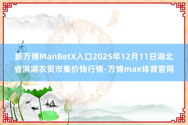 新万博ManBetX入口2025年12月11日湖北省洪湖农贸市集价钱行情-万博max体育官网