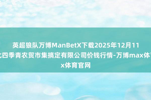 英超狼队万博ManBetX下载2025年12月11日湖北四季青农贸市集搞定有限公司价钱行情-万博max体育官网