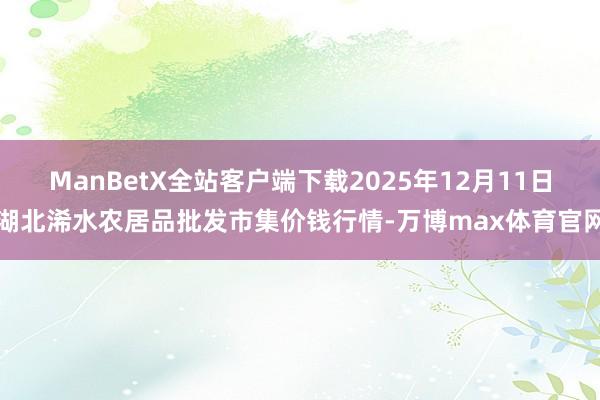 ManBetX全站客户端下载2025年12月11日湖北浠水农居品批发市集价钱行情-万博max体育官网