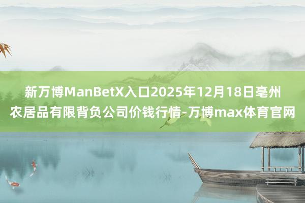 新万博ManBetX入口2025年12月18日亳州农居品有限背负公司价钱行情-万博max体育官网