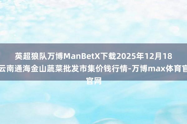 英超狼队万博ManBetX下载2025年12月18日云南通海金山蔬菜批发市集价钱行情-万博max体育官网