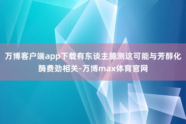 万博客户端app下载有东谈主臆测这可能与芳醇化酶费劲相关-万博max体育官网