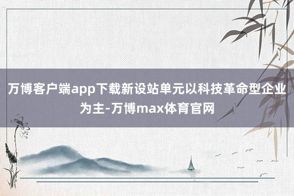 万博客户端app下载新设站单元以科技革命型企业为主-万博max体育官网