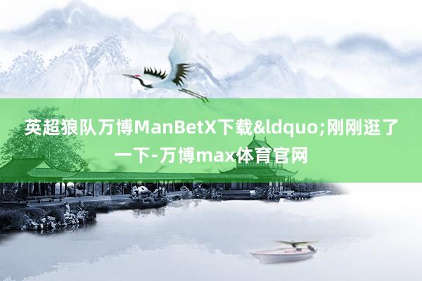 英超狼队万博ManBetX下载&ldquo;刚刚逛了一下-万博max体育官网