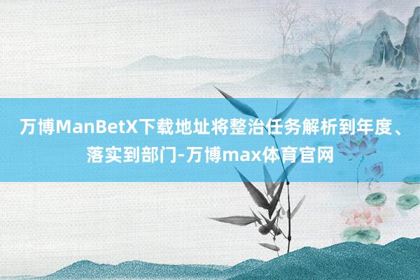 万博ManBetX下载地址将整治任务解析到年度、落实到部门-万博max体育官网
