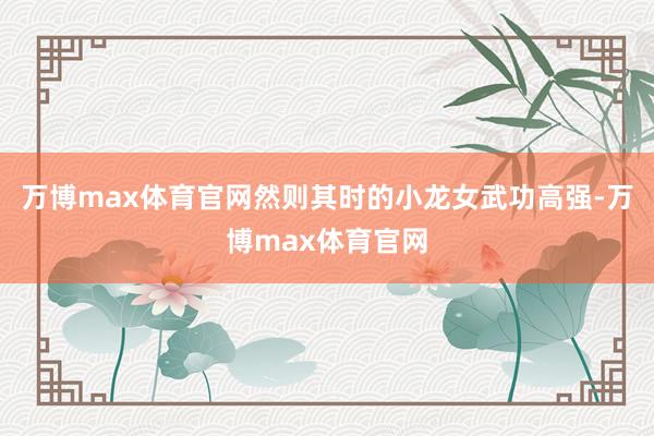 万博max体育官网然则其时的小龙女武功高强-万博max体育官网