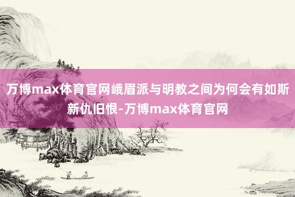 万博max体育官网峨眉派与明教之间为何会有如斯新仇旧恨-万博max体育官网