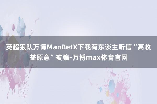 英超狼队万博ManBetX下载有东谈主听信“高收益原意”被骗-万博max体育官网