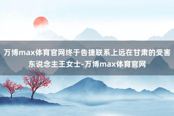 万博max体育官网终于告捷联系上远在甘肃的受害东说念主王女士-万博max体育官网