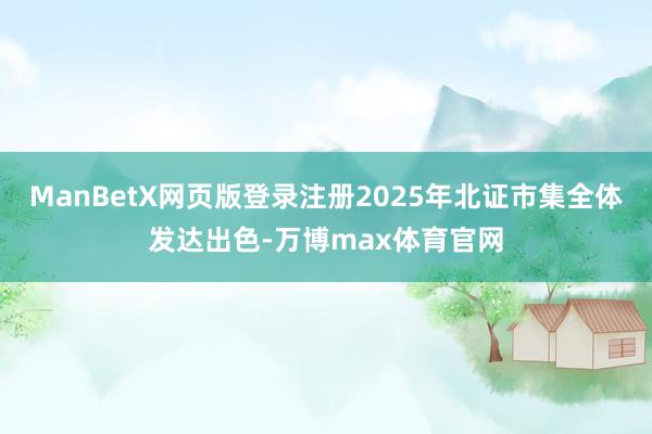 ManBetX网页版登录注册2025年北证市集全体发达出色-万博max体育官网