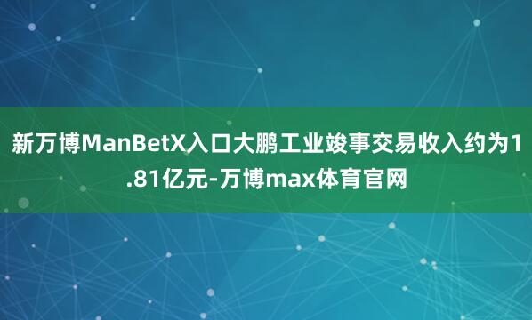 新万博ManBetX入口大鹏工业竣事交易收入约为1.81亿元-万博max体育官网