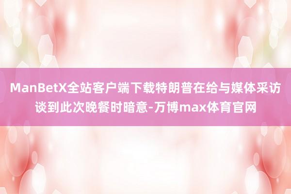 ManBetX全站客户端下载特朗普在给与媒体采访谈到此次晚餐时暗意-万博max体育官网