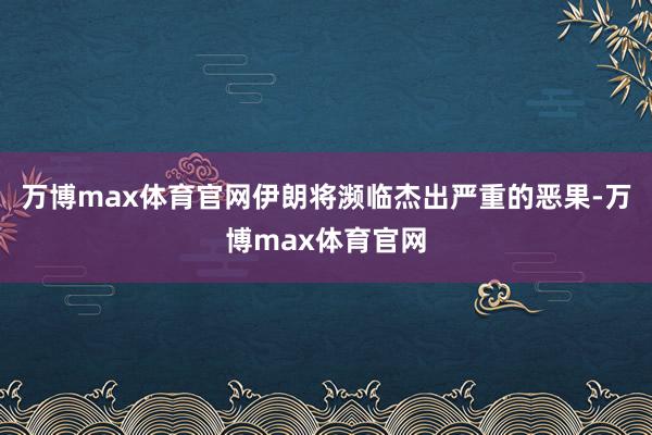 万博max体育官网伊朗将濒临杰出严重的恶果-万博max体育官网