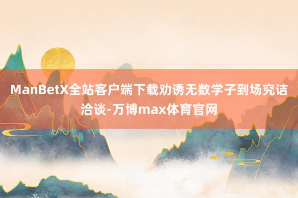 ManBetX全站客户端下载劝诱无数学子到场究诘洽谈-万博max体育官网