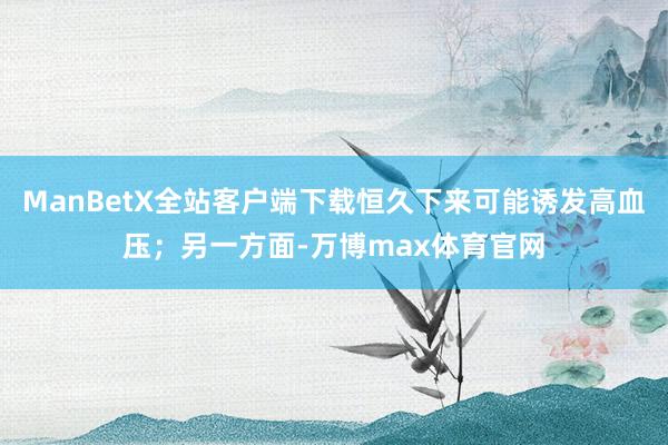 ManBetX全站客户端下载恒久下来可能诱发高血压；另一方面-万博max体育官网