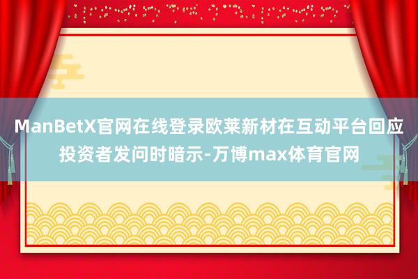 ManBetX官网在线登录欧莱新材在互动平台回应投资者发问时暗示-万博max体育官网