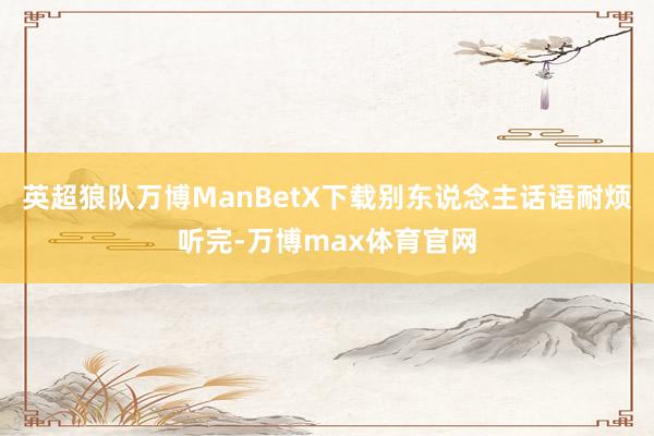 英超狼队万博ManBetX下载别东说念主话语耐烦听完-万博max体育官网