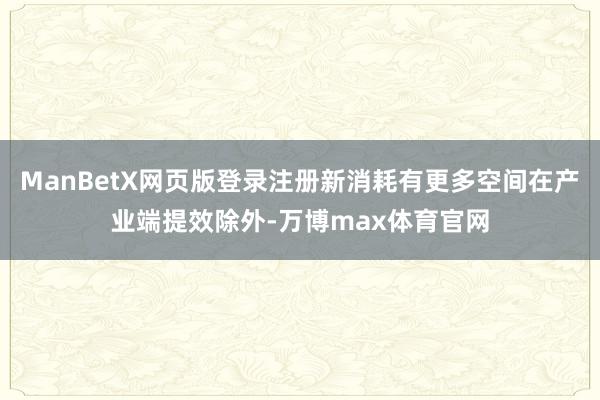 ManBetX网页版登录注册新消耗有更多空间在产业端提效除外-万博max体育官网