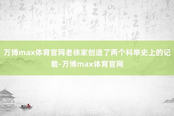万博max体育官网老徐家创造了两个科举史上的记载-万博max体育官网