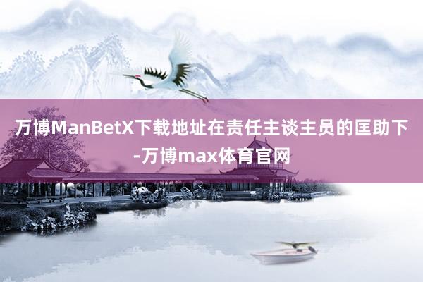 万博ManBetX下载地址在责任主谈主员的匡助下-万博max体育官网