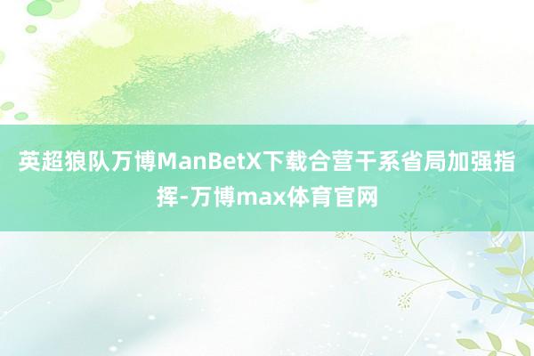 英超狼队万博ManBetX下载合营干系省局加强指挥-万博max体育官网