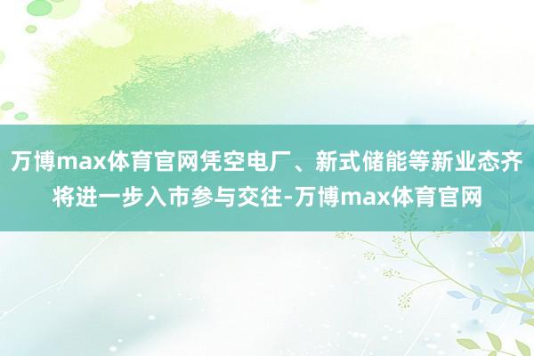 万博max体育官网凭空电厂、新式储能等新业态齐将进一步入市参与交往-万博max体育官网