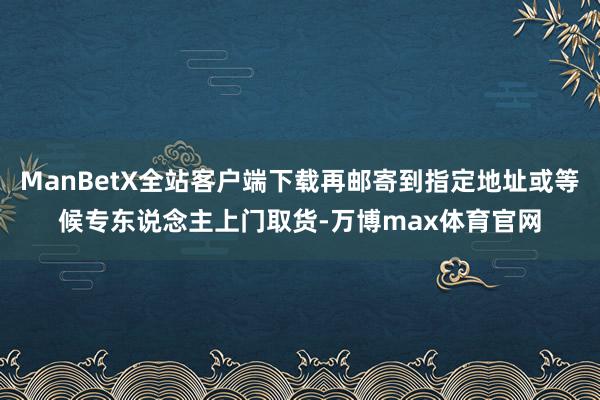 ManBetX全站客户端下载再邮寄到指定地址或等候专东说念主上门取货-万博max体育官网