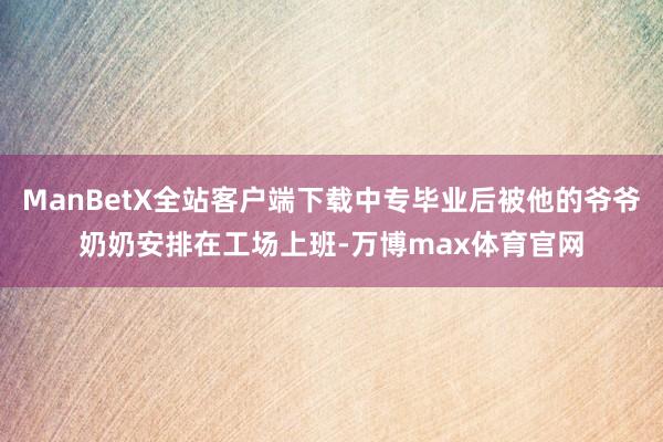 ManBetX全站客户端下载中专毕业后被他的爷爷奶奶安排在工场上班-万博max体育官网